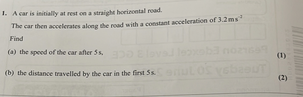 A car is initially at rest on a straight horizontal road. 
The car then accelerates along the road with a constant acceleration of 3.2ms^(-2)
Find 
(a) the speed of the car after 5 s, 
(1) 
(b) the distance travelled by the car in the first 5 s. 
(2)