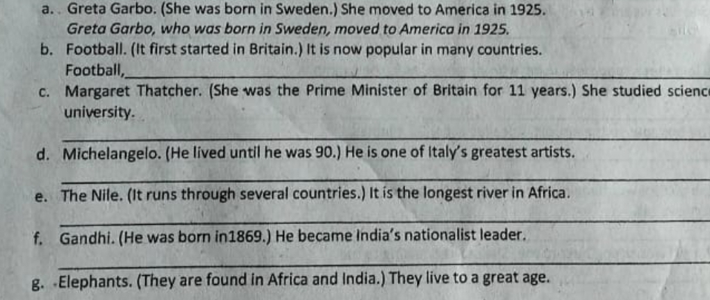 Greta Garbo. (She was born in Sweden.) She moved to America in 1925. 
Greta Garbo, who was born in Sweden, moved to America in 1925. 
b. Football. (It first started in Britain.) It is now popular in many countries. 
Football,_ 
c. Margaret Thatcher. (She was the Prime Minister of Britain for 11 years.) She studied scienc 
university. 
_ 
d. Michelangelo. (He lived until he was 90.) He is one of Italy's greatest artists. 
_ 
e. The Nile. (It runs through several countries.) It is the longest river in Africa. 
_ 
f. Gandhi. (He was born in1869.) He became India’s nationalist leader. 
_ 
g. Elephants. (They are found in Africa and India.) They live to a great age.