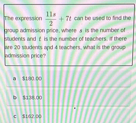 The expression  11s/2 +7t can be used to find the
group admission price, where § is the number of
students and t is the number of teachers. If there
are 20 students and 4 teachers, what is the group
admission price?
a $180.00
b $138.00
c $162.00