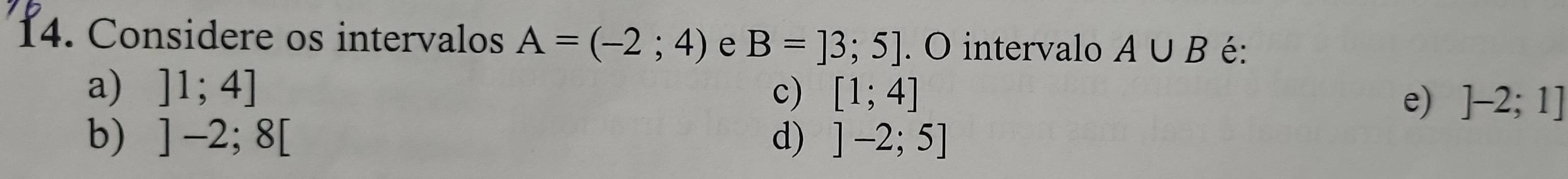 Considere os intervalos A=(-2;4) e B=]3;5]. O intervalo A∪ B é:
a) ]1;4] c) [1;4]
e) ]-2;1]
b) ]-2;8[ d) ]-2;5]