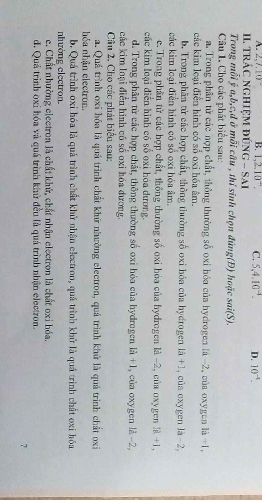 A. 2, 7.10° B. 1, 2.10^(-4). C. 5, 4.10^(-4). D. 10^(-4). 
II. TRÁC NGHIỆM ĐÚNG - SAI
Trong mỗi ý a, b, c,d ở mỗi câu , thí sinh chọn đúng(Đ) hoặc sai(S). 
Câu 1. Cho các phát biểu sau:
a. Trong phân tử các nợp chất, thông thường số oxi hóa của hydrogen là −2, của oxygen 1a+1, 
các kim loại điễn hình có số oxi hóa âm.
b. Trong phân tử các hợp chất, thông thường số oxi hóa của hydrogen là +1, của oxygen là -2,
các kim loại điển hình có số oxi hóa âm.
c. Trong phân tử các hợp chất, thông thường số oxi hóa của hydrogen là −2, của oxygen 1a+1, 
các kim loại điễn hình có số oxi hóa dương.
d. Trong phân tử các hợp chất, thông thường số oxi hóa của hydrogen 1a+1 , của oxygen là -2,
các kim loại điền hình có số oxi hóa dương.
Câu 2. Cho các phát biểu sau:
a. Quá trình oxi hóa là quá trình chất khử nhường electron, quá trình khử là quá trình chất oxi
hóa nhận electron.
b. Quá trình oxi hóa là quá trình chất khử nhận electron, quá trình khử là quá trình chất oxi hóa
nhường electron.
c. Chất nhường electron là chất khử, chất nhận electron là chất oxi hóa.
d. Quá trình oxi hóa và quá trình khử đều là quá trình nhận electron.
7