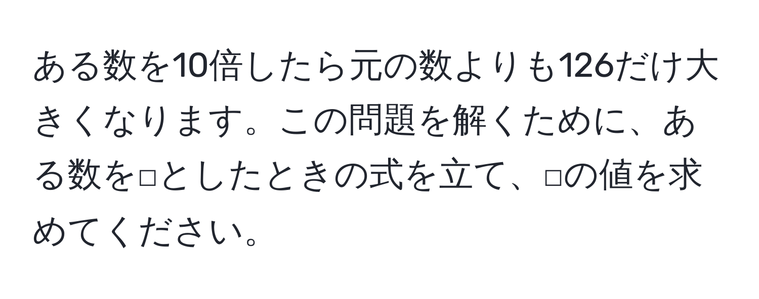 ある数を10倍したら元の数よりも126だけ大きくなります。この問題を解くために、ある数を□としたときの式を立て、□の値を求めてください。