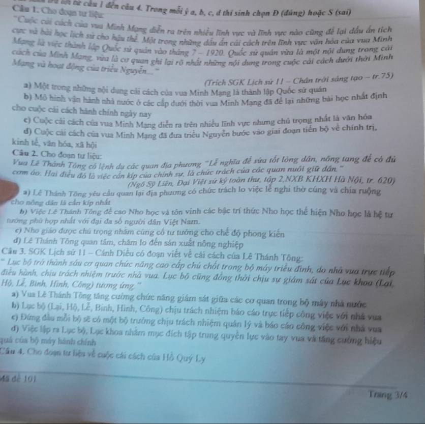Từ lột từ câu 1 đến câu 4. Trong mỗi ý a, b, c, d thí sinh chọn Đ (đúng) hoặc S (sai)
Câu 1. Cho đoạn tư liệu:
'Cuộc củi cách của vua Minh Mạng diễn ra trên nhiều lĩnh vực và lĩnh vực nào cũng để lại dầu ấn tích
cực và bài học lịch sử cho hậu thể. Một trong những dầu ấn cái cách trên lĩnh vực văn hòa của vua Minh
Mạng là việc thành lập Quốc sử quản vào tháng 7 - 1920. Quốc sử quán vừa là một nội dung trong cái
cách của Minh Mạng, vừa là cơ quan ghi lại rõ nhất những nội dung trong cuộc cải cách dưới thời Minh
Mạng và hoạt động của triều Nguyễn...
(Trích SGK Lịch sử 11 - Chân trời sáng tạo - tr.75)
a) Một trong những nội dung cải cách của vua Minh Mạng là thành lập Quốc sử quán
b) Mô hình vận hành nhà nước ở các cấp dưới thời vua Minh Mạng đã để lại những bài học nhất định
cho cuộc cài cách hành chính ngày nay
e) Cuộc cái cách của vua Minh Mạng diễn ra trên nhiều lĩnh vực nhưng chủ trọng nhất là văn hóa
đ) Cuộc cải cách của vua Minh Mạng đã đưa triều Nguyễn bước vào giai đoạn tiển bộ về chính trị,
kinh tế, văn hóa, xã hội
Câu 2. Cho đoạn tư liệu:
Vua Lê Thánh Tổng cổ lệnh dụ các quan địa phương 'Lễ nghĩa để sửa tốt lòng dân, nông tang để có đủ
com áo. Hai điều đó lộ việc cần kíp của chính sự, là chức trách của các quan nuổi giữ dân. '
(Ngô Sỹ Liên, Đại Việt sứ ký toàn thư, tập 2,NXB KHXH Hà Nội, tr. 620)
a) Lê Thánh Tông yêu cầu quan lại địa phương có chức trách lo việc lễ nghi thờ cúng và chịa ruộng
ho nông dân là cần kíp nhất
b) Việc Lê Thánh Tổng để cao Nho học và tôn vinh các bậc trí thức Nho học thể hiện Nho học là hệ tư
tướng phủ hợp nhất với đại đa số người dân Việt Nam.
e) Nho giáo được chú trọng nhâm cũng cổ từ tướng cho chế độ phong kiến
d) Lê Thánh Tông quan tâm, chăm lo đến sản xuất nông nghiệp
Câu 3. SGK Lịch sứ 11 - Cánh Diều có đoạn viết về cải cách của Lê Thánh Tông:
Lục bộ trở thành sáu cơ quan chức năng cao cấp chú chất trong bộ máy triều đình, do nhà vua trực tiếp
điều hành, chiu trách nhiệm trước nhà vua. Lục bộ cũng đồng thời chịu sự giám sát của Lục khoa (Lại
Hộ, Lễ, Bình, Hình, Công) tương ứng. ''
a) Vua Lê Thánh Tông tăng cường chức năng giám sát giữa các cơ quan trong bộ máy nhà nước
b) Lục bộ (Lại, Hộ, Lễ, Binh, Hình, Công) chịu trách nhiệm báo cáo trực tiếp công việc với nhà vua
c) Đứng đầu mỗi bộ sẽ có một bộ trưởng chịu trách nhiệm quân lý và báo cáo công việc với nhà vua
đ) Việc lập ra Lục bộ, Lục khoa nhâm mục đích tập trung quyền lực vào tay vua và tăng cường hiệu
quá của bộ máy hành chính
Cầu 4. Cho đoạn tư liệu về cuộc cái cách của Hồ Quý Ly
Mã dê 101
Tring 3/4