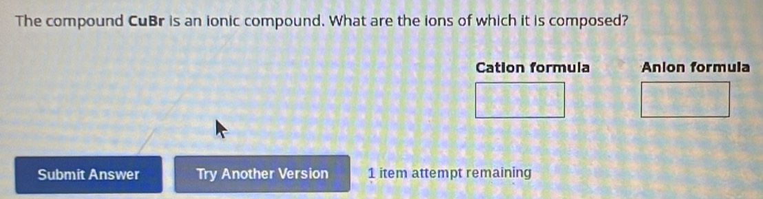 The compound CuBr is an ionic compound. What are the ions of which it is composed? 
Cation formula Anion formula 
Submit Answer Try Another Version 1 item attempt remaining