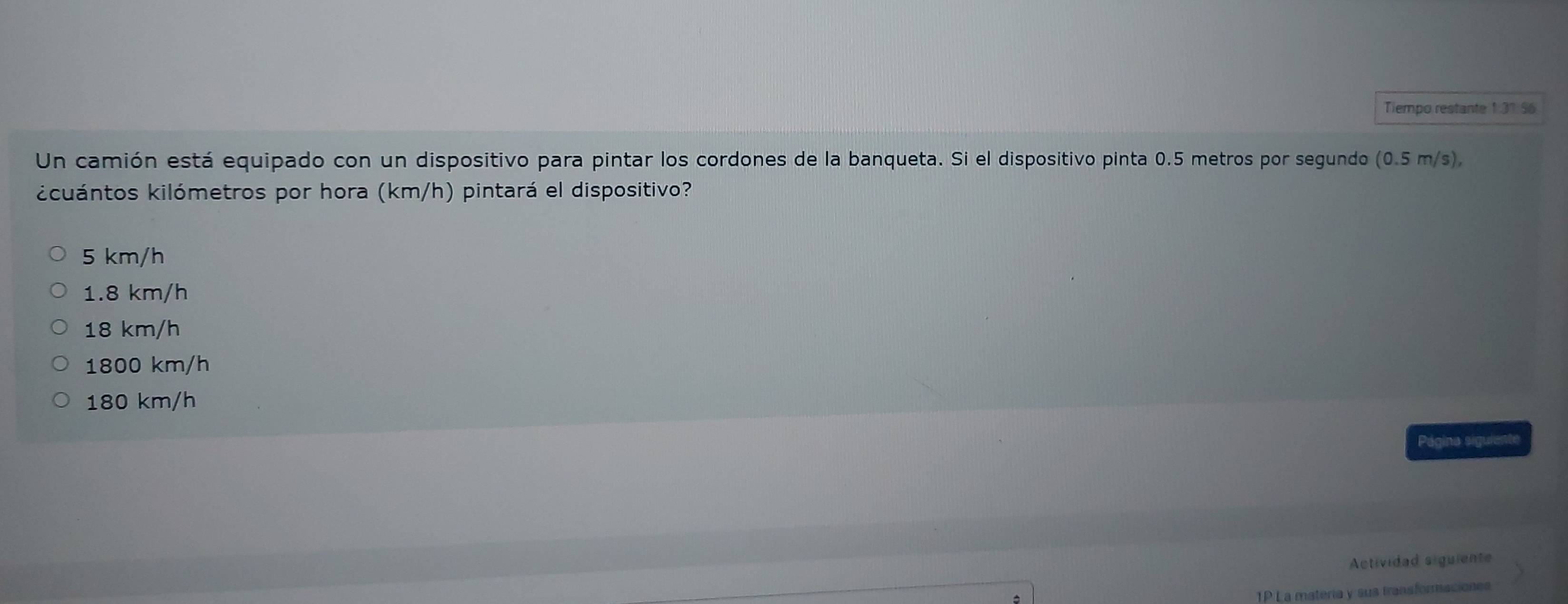 Tiempo restante 1:31 56
Un camión está equipado con un dispositivo para pintar los cordones de la banqueta. Si el dispositivo pinta 0.5 metros por segundo e 0.5m/s).
kcuántos kilómetros por hora (km/h) pintará el dispositivo?
5 km/h
1.8 km/h
18 km/h
1800 km/h
180 km/h
Página siguiente
Actividad siguiente
TP La materia y sus transformaciones