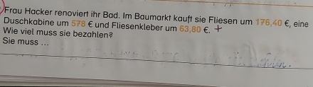 Frau Hacker renoviert ihr Bad. Im Baumarkt kauft sie Fliesen um 176, 40 €, eine 
Duschkabine um 578 € und Fliesenkleber um 63,80 €. 
Wie viel muss sie bezahlen? 
Sie muss ...