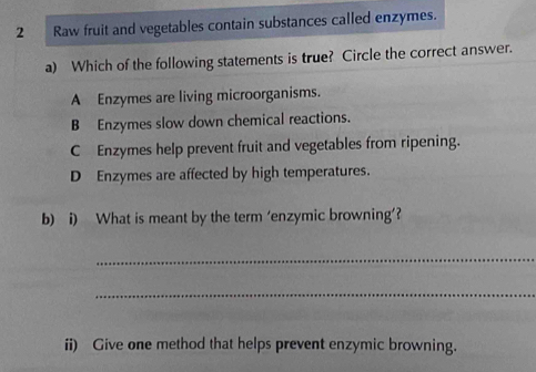 Raw fruit and vegetables contain substances called enzymes.
a) Which of the following statements is true? Circle the correct answer.
A Enzymes are living microorganisms.
B Enzymes slow down chemical reactions.
C Enzymes help prevent fruit and vegetables from ripening.
D Enzymes are affected by high temperatures.
b) i) What is meant by the term ‘enzymic browning’?
_
_
ii) Give one method that helps prevent enzymic browning.