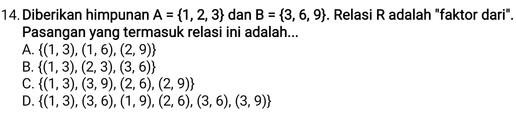 Diberikan himpunan A= 1,2,3 dan B= 3,6,9. Relasi R adalah "faktor dari".
Pasangan yang termasuk relasi ini adalah...
A.  (1,3),(1,6),(2,9)
B.  (1,3),(2,3),(3,6)
C.  (1,3),(3,9),(2,6),(2,9)
D.  (1,3),(3,6),(1,9),(2,6),(3,6),(3,9)