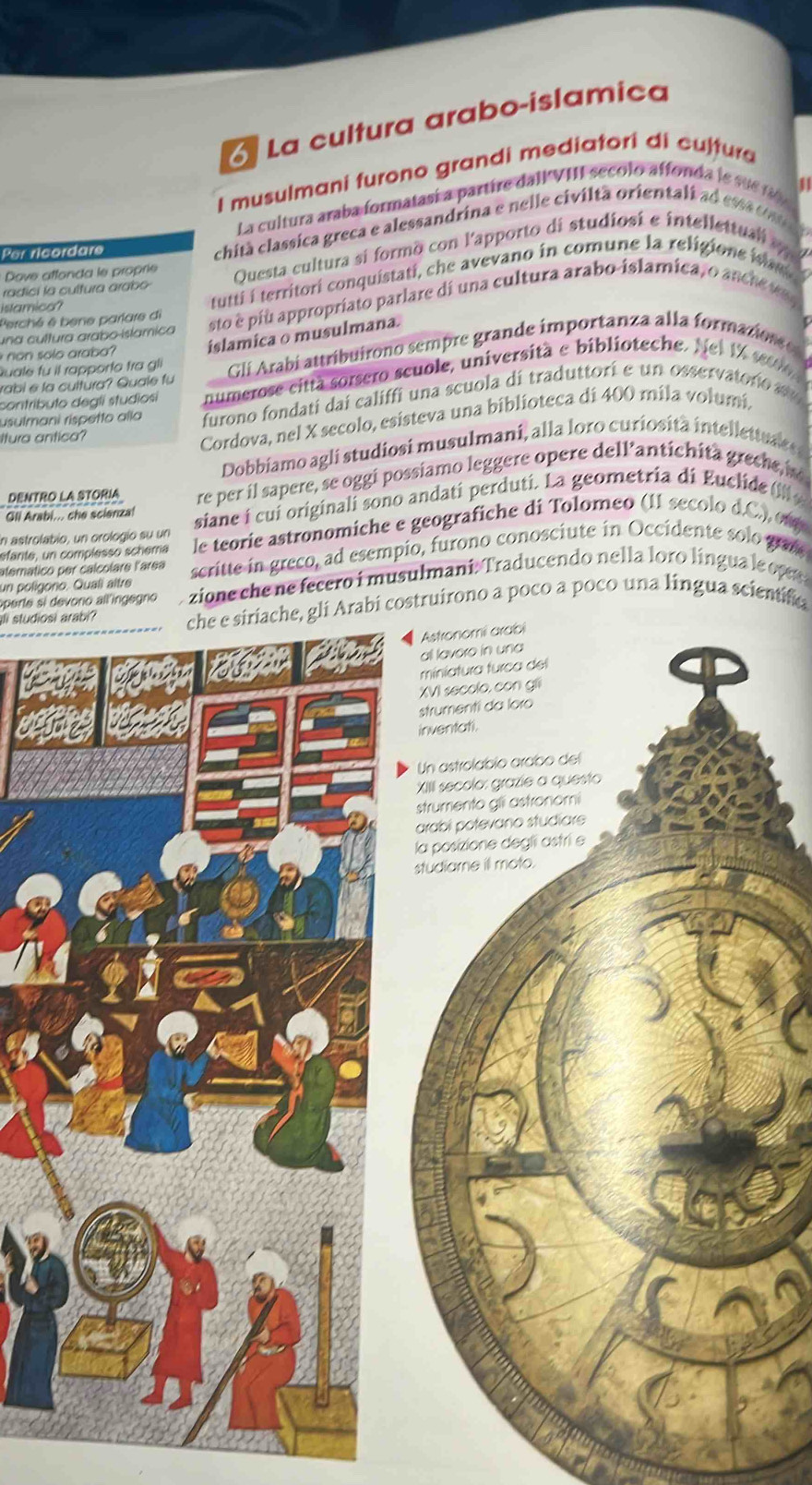 La cultura arabo-islamica
I musulmani furono grandi mediatori di cultura
a
La cultura araba formatasí a partire dall VII secolo affonda l e sue  f  
Per ricordare
chità classica greca e alessandrina e nelle civiltã orientali ad ess  o n 
Dove atfonda le proprie Questa cultura si formo con l'apporto di studiosi e intellettual 
tutt  territori conquistati, che avevano in comune la religione i
radici la cultura arabo
stamica?
una cultura arabo-islamica sto é piu appropríato parlare di una cultura arabo-islamica, o anch e
Perché é bene parlare di
non sole arabo islamica o musulmana.
rabi e la cultura? Quale fu Gli Arabí attribuirono sempre grande importanza alla formazios   
Quale fu il rapporto tra gli
contributo deglí studiosi numerose città sorsero scuole, università e biblioteche. Nei 1% seuio 
usulmani rispetto allo furono fondati dai califfi una scuola di traduttori e un osservatono su
Itura antica?
Cordova, nel X secolo, esisteva una biblioteca di 400 mila volumi,
Dobbiamo agli studiosi musulmani, alla loro curiosità intellettules 
DENTRO LA STORIA re per il sapere, se oggi possiamo leggere opere dell'antichità  grece 
Gli Arabi... che scienzal
in astrolabio, un orologio su un siane í cui originali sono andatí perduti. La geometria di Euclide (
sfante, un complesso schema le teorie astronomiche e geografiche di Tolomeo (11 secolo d.C.) 01
un polígono. Quali aître scritte in greco, ad esempio, furono conosciute in Occidente solo gad
atemático per calcolare l'area
operte si devorio all'ingegno  zione che ne fecero i musulmani: Traducendo nella loro língua le op 
Il studiosi arabi?che e siriache, gli Arabi costruírono a poco a poco una língua scientifia
Astronomi arabi
all lavero in una
miniatura furca del
XVI secolo, con gii
strumenti da loro
inventati.
Un astrolabio araíbo del
XIIII secolo: grazie a questo
strumento gli astronomi
arabi potevano studiare
la posizione degli astri e
studiame ill moto.