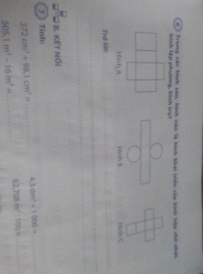 Trong các hình sau, hình nào là hình khai triển của hình hộp chữ nhật,
hình lập phương, hình trụ?
Minh B Minh C
Trà lời:
_
_
_
B. KẾT NÖI
7 Tính:
_ 4,3dm^3* 1000=
372cm^3+98,1cm^3= _
_ 62,708m^3:100=
505,1m^3-16m^3= _  1/2 