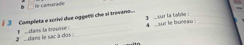 square 
b □ le camarade 
rose 
3 ...sur la table :_ 
§ 3 Completa e scrivi due oggetti che si trovano... 
1 ...dans la trousse : 
2 ...dans le sac à dos : _4 ...sur le bureau :_ 
B