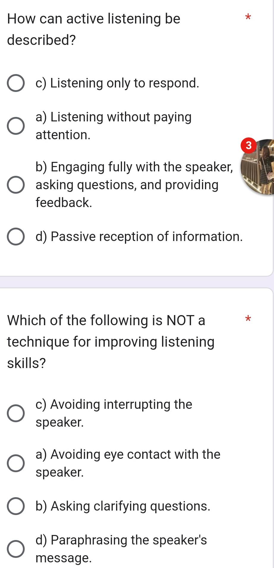 How can active listening be
*
described?
c) Listening only to respond.
a) Listening without paying
attention.
3
b) Engaging fully with the speaker,
asking questions, and providing
feedback.
d) Passive reception of information.
Which of the following is NOT a *
technique for improving listening
skills?
c) Avoiding interrupting the
speaker.
a) Avoiding eye contact with the
speaker.
b) Asking clarifying questions.
d) Paraphrasing the speaker's
message.