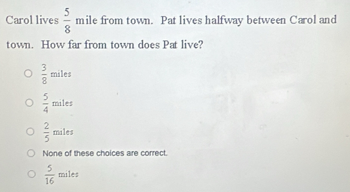 Carol lives  5/8  mile from town. Pat lives halfway between Carol and
town. How far from town does Pat live?
 3/8  miles
 5/4  miles
 2/5  miles
None of these choices are correct.
 5/16  miles