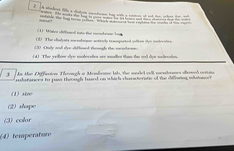 A student fills a dialysis membrane bag with a misture of red dye, yellow dye, and
water. He soaks the bag in pure water for 24 hours and then poserves wat the water
ment? outside the bag turns yellow. "Which statement best explans the resans of was esper
(1) Water diffused into the membrane ba
(2) The dialysis membrane actively transported yellow dye molecules.
(3)Only red dye diffused through the membrane.
(4) The yellow dye molecules are smaller than the red dye molecules.
3 In the Diffusion Through a Membrane lab, the model cell membranes allowed certain
substances to pass through based on which characteristic of the diffusing substance?
(1) size
(2) shape
(3) color
(4) temperature