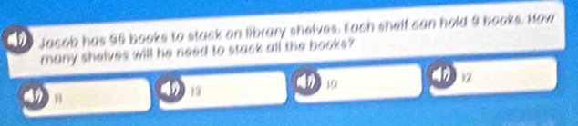 Jacob has 95 books to stack on library shelves. Each shelf can hold 9 books. How
many shelves will he need to stack all the books?
13
19
12