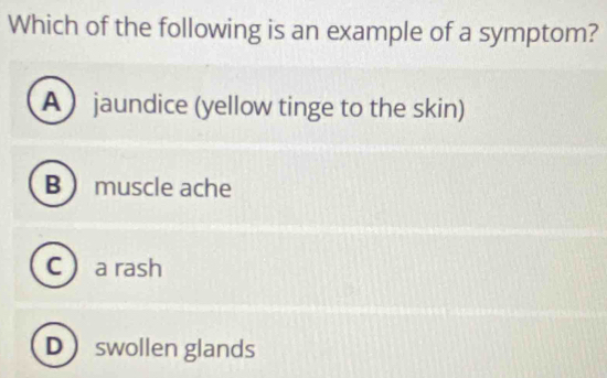 Which of the following is an example of a symptom?
A  jaundice (yellow tinge to the skin)
B  muscle ache
C  a rash
Dswollen glands