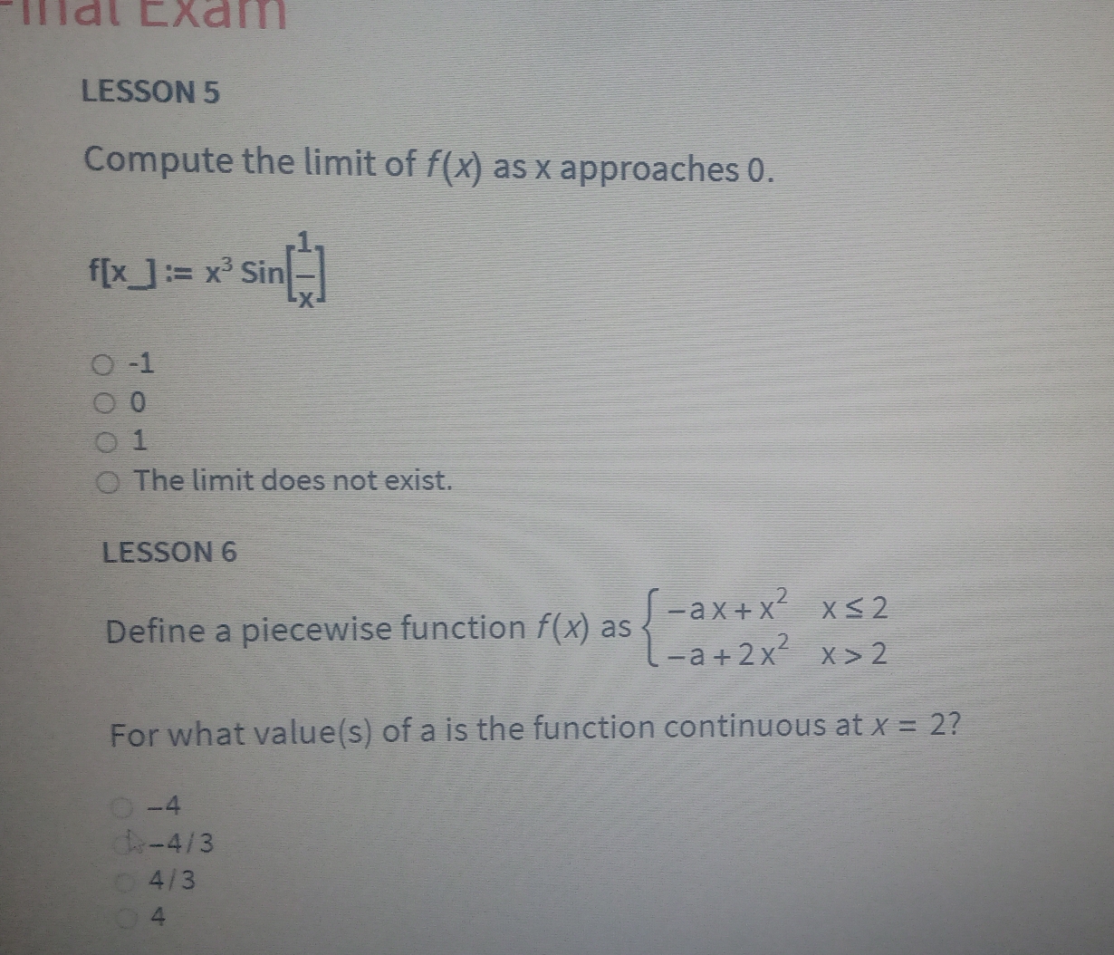 Éial Exam
LESSON 5
Compute the limit of f(x) as x approaches 0.
f[x]:=x^3sin [ 1/x ]
-1
0
1
The limit does not exist.
LESSON 6
Define a piecewise function f(x) as beginarrayl -ax+x^2x≤ 2 -a+2x^2x>2endarray.
For what value(s) of a is the function continuous at x=2 I
-4
-4/3
4/3
4