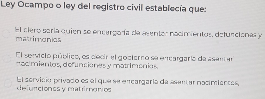 Ley Ocampo o ley del registro civil establecía que:
El clero sería quien se encargaría de asentar nacimientos, defunciones y
matrimonios
El servicio público, es decir el gobierno se encargaría de asentar
nacimientos, defunciones y matrimonios.
El servicio privado es el que se encargaría de asentar nacimientos,
defunciones y matrimonios