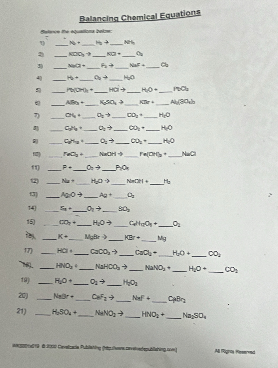 Balancing Chemical Equations
Salance the equations below:
_ N_2· _ H_2to _ NH
2 _ KCO_3 to _ overline KCl+ _ O_2
3) _ NaCl+ _ F_2to _ NaF+ _ Cb
q _ H_2+ _ O_2to _ H_2O
5 _ Pb(OH)_2+ _ Hato _ H_2O+ _ PbCl_2
6) _ AB_3+ _ K_2SO_4to _ KBr+ _ Al_2(SO_4)_3
7) _ CH_4+ _ O_2to _ CO_2+ _ H_2O
8) _ C_3H_8+ _ O_2to _ CO_2+ _ H_2O
9 _ C_0H_12+ _ O_2to _ CO_2+ _ H_2O
10) _ FeCl_3+ _ NaOHto _ Fe(OH)_3+ _ NaCl
11) _ P+ _ O_2to _ P_2O_5
12) _ Na+ _ H_2Oto _ NaOH+ _ He
13) _ Ag_2Oto _ Ag+ _ O_2
14) _ S_8+ _ O_2to _ SO_3
15) _ CO_2+ _ H_2Oto _ C_6H_12O_6+ _ O_2
 _ K+ _ MgBrto _ KBr+ _ Mg
17) _ HCI+ _ CaCO_3to _ CaCl_2+ _ H_2O+ _ CO_2
18 _ HNO_3+ _ NaHCO_3to _ NaNO_3+ _ H_2O+ _ CO_2
19) _ Fi_2O+ _ O_2to _ H_2O_2
20) _ NaBr+ _ CaF_2to _ NaF+ _ C_pBr_2
21) _ H_2SO_4+ _ NaNO_2to _ HNO_2+ _ Na_2SO_4
NNS001x019 O 2000 Cevaicade Publiahing (htputers.cavaicadepublishing.com) All Rights Reserved