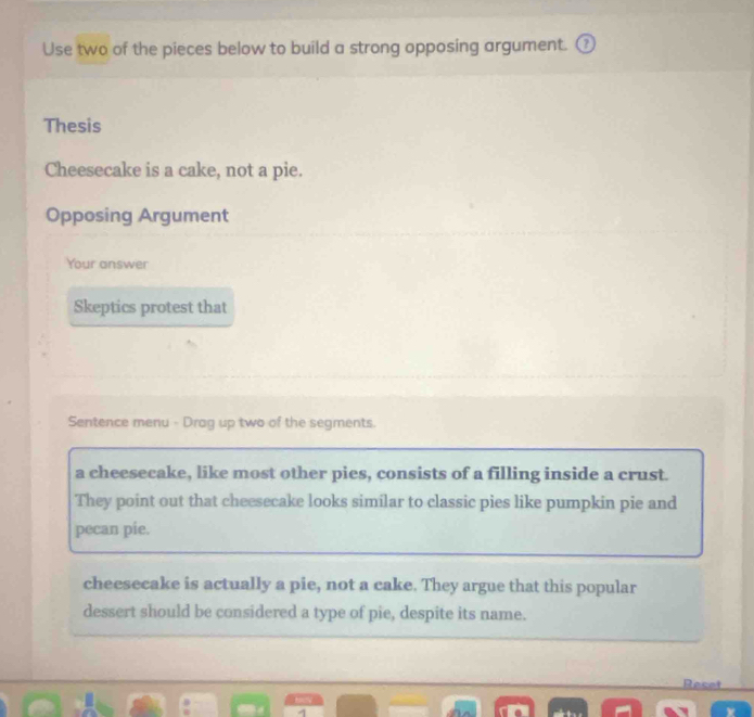 Use two of the pieces below to build a strong opposing argument. (
Thesis
Cheesecake is a cake, not a pie.
Opposing Argument
Your answer
Skeptics protest that
Sentence menu - Drag up two of the segments.
a cheesecake, like most other pies, consists of a filling inside a crust.
They point out that cheesecake looks similar to classic pies like pumpkin pie and
pecan pie.
cheesecake is actually a pie, not a cake. They argue that this popular
dessert should be considered a type of pie, despite its name.
Reset
4