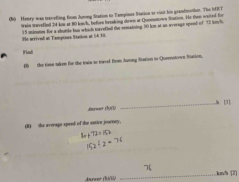 Henry was travelling from Jurong Station to Tampines Station to visit his grandmother. The MRT 
train travelled 24 km at 80 km/h, before breaking down at Queenstown Station. He then waited for
15 minutes for a shuttle bus which travelled the remaining 30 km at an average speed of 72 km/h. 
He arrived at Tampines Station at 14 30. 
Find 
(i) the time taken for the train to travel from Jurong Station to Queenstown Station, 
_.h [1] 
Answer (b)(i) 
(ii) the average speed of the entire journey, 
_. km/h [2] 
Answer (b)(ii)