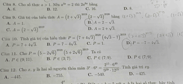 Cho số thực a>1.N Ấu a^(3x)=2th)2a^(9x)bang
A. 6. B. 12. C. 16. D. 8.
Câu 9. Giá trị của biểu thức A=(2+sqrt(3))^2019(2-sqrt(3))^2020 bǎng
A. A=1.
B. A=2-sqrt(3).
C. A=(2-sqrt(3))^2019.
D. A=2+sqrt(3). 
Cầu 10. Tính giá trị của biểu thức P=(7+4sqrt(3))^2020(4sqrt(3)-7)^2019.
A. P=7+4sqrt(3). B. P=7-4sqrt(3). C. P=1. D. P=-7-4sqrt(3). 
Câu 11. Cho P=(5-2sqrt(6))^2018(5+2sqrt(6))^2019. Ta có
A. P∈ (9;11). B. P∈ (3;7). C. P∈ (7;9). D. P∈ (7;9). 
Câu 12. Cho x, y là hai số nguyên thỏa mãn 3^x· 6^y= 2^(15)· 6^(40)/9^(59)· 12^(25) . Tính giá trị xy.
A. -445. B. -755. C. -540. D. -425.
4^x
à g h là hai số thực, hãy tính