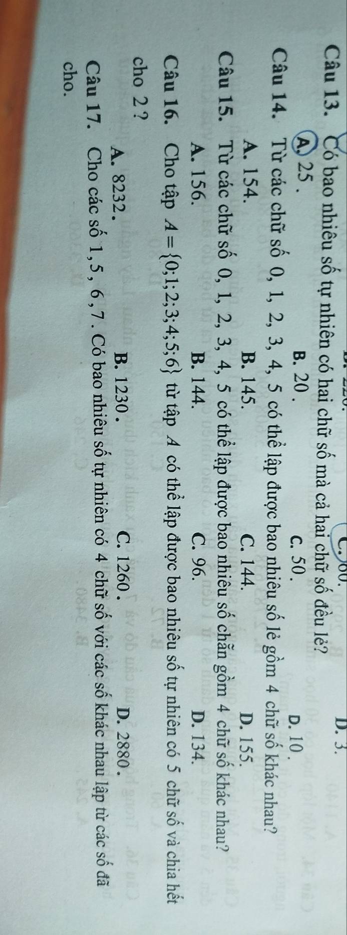 D. 3.
Câu 13. Có bao nhiêu số tự nhiên có hai chữ số mà cả hai chữ số đều lẻ?
A, 25. B. 20. D. 10.
c. 50.
Câu 14. Từ các chữ số 0, 1, 2, 3, 4, 5 có thể lập được bao nhiêu số lẻ gồm 4 chữ số khác nhau?
A. 154. B. 145. C. 144. D. 155.
Câu 15. Từ các chữ số 0, 1, 2, 3, 4, 5 có thể lập được bao nhiêu số chẵn gồm 4 chữ số khác nhau?
A. 156. B. 144. C. 96. D. 134.
Câu 16. Cho tập A= 0;1;2;3;4;5;6 từ tập A có thể lập được bao nhiêu số tự nhiên có 5 chữ số và chia hết
cho 2 ?
A. 8232. B. 1230. C. 1260. D. 2880.
Câu 17. Cho các số 1, 5, 6, 7. Có bao nhiêu số tự nhiên có 4 chữ số với các số khác nhau lập từ các số đã
cho.