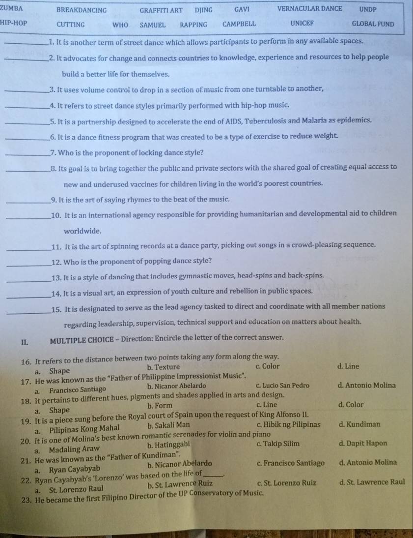 ZUMBA BREAKDANCING GRAFFITI ART DJING GAVI VERNACULAR DANCE UNDP
HIP-HOP CUTTING WHO SAMUEL RAPPING CAMPBELL UNICEF GLOBAL FUND
_1. It is another term of street dance which allows participants to perform in any available spaces.
_2. It advocates for change and connects countries to knowledge, experience and resources to help people
build a better life for themselves.
_3. It uses volume control to drop in a section of music from one turntable to another,
_4. It refers to street dance styles primarily performed with hip-hop music.
_5. It is a partnership designed to accelerate the end of AIDS, Tuberculosis and Malaria as epidemics.
__6. It is a dance fitness program that was created to be a type of exercise to reduce weight.
_7. Who is the proponent of locking dance style?
_8. Its goal is to bring together the public and private sectors with the shared goal of creating equal access to
new and underused vaccines for children living in the world’s poorest countries.
_9. It is the art of saying rhymes to the beat of the music.
_10. It is an international agency responsible for providing humanitarian and developmental aid to children
worldwide.
_
11. It is the art of spinning records at a dance party, picking out songs in a crowd-pleasing sequence.
_12. Who is the proponent of popping dance style?
_
13. It is a style of dancing that includes gymnastic moves, head-spins and back-spins.
_
14. It is a visual art, an expression of youth culture and rebellion in public spaces.
_
15. It is designated to serve as the lead agency tasked to direct and coordinate with all member nations
regarding leadership, supervision, technical support and education on matters about health.
II.     MULTIPLE CHOICE - Direction: Encircle the letter of the correct answer.
16. It refers to the distance between two points taking any form along the way.
a. Shape b. Texture c. Color d. Line
17. He was known as the “Father of Philippine Impressionist Music".
a. Francisco Santiago b. Nicanor Abelardo c. Lucio San Pedro d. Antonio Molina
18. It pertains to different hues, pigments and shades applied in arts and design.
c. Line
a. Shape b. Form d. Color
19. It is a piece sung before the Royal court of Spain upon the request of King Alfonso II.
c, Hibik ng Pilipinas
a. Pilipinas Kong Mahal b. Sakali Man d. Kundiman
20. It is one of Molina’s best known romantic serenades for violin and piano
a. Madaling Araw b. Hatinggabi c. Takip Silim d. Dapit Hapon
21. He was known as the “Father of Kundiman”.
a. Ryan Cayabyab b. Nicanor Abelardo c. Francisco Santiago d. Antonio Molina
22. Ryan Cayabyab’s ‘Lorenzo’ was based on the life of_
a. St. Lorenzo Raul b. St. Lawrence Ruiz c. St. Lorenzo Ruiz d. St. Lawrence Raul
23. He became the first Filipino Director of the UP Conservatory of Music.