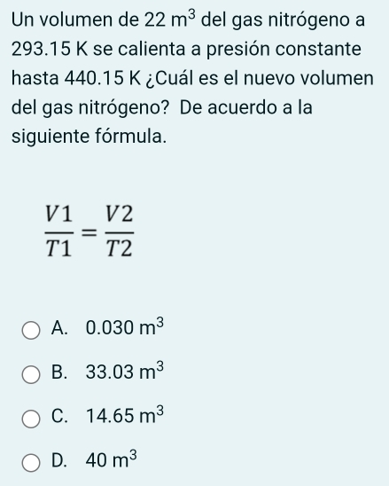 Un volumen de 22m^3 del gas nitrógeno a
293.15 K se calienta a presión constante
hasta 440.15 K ¿Cuál es el nuevo volumen
del gas nitrógeno? De acuerdo a la
siguiente fórmula.
 V1/T1 = V2/T2 
A. 0.030m^3
B. 33.03m^3
C. 14.65m^3
D. 40m^3