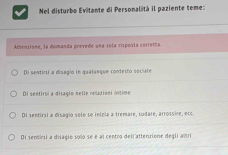 Nel disturbo Evitante di Personalità il paziente teme:
Attenzione, la domanda prevede una sola risposta corretta.
Di sentirsi a disagio in qualunque contesto sociale
Di sentirsi a disagio nelle relazioni intime
Di sentirsi a disagio solo se inizia a tremare, sudare, arrossire, ecc.
Di sentirsi a disagio solo se è al centro dell’attenzione degli altri