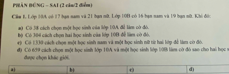 PHÀN ĐÚNG - SAI (2 câu/2 điểm)
Câu 1. Lớp 10A có 17 bạn nam và 21 bạn nữ. Lớp 10B có 16 bạn nam và 19 bạn nữ. Khi đó:
a) Có 38 cách chọn một học sinh của lớp 10A đề làm cờ đỏ.
b) Có 304 cách chọn hai học sinh của lớp 10B để làm cờ đỏ.
c) Có 1330 cách chọn một học sinh nam và một học sinh nữ từ hai lớp để làm cờ đò.
d) Có 659 cách chọn một học sinh lớp 10A và một học sinh lớp 10B làm cờ đỏ sao cho hai học sĩ
được chọn khác giới.
a)
b)
c)
d)