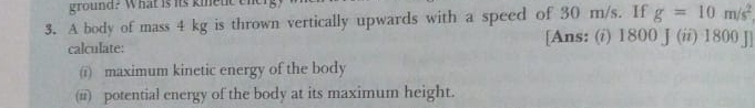 ground? What is its kinetc tn 
3. A body of mass 4 kg is thrown vertically upwards with a speed of 30 m/s. If g=10m/s^2
calculate: 
[Ans: (i) 1800 J (ii) 1800 J] 
(i) maximum kinetic energy of the body 
(i) potential energy of the body at its maximum height.