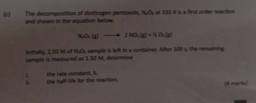 The decomposition of dinitrogen pentoxide, N_2O_5 at 335 K is a first order reaction 
and shown in the equation below.
N_2O_5(g)to 2NO_2(g)+NO_2(g)
Initially, 2.50 M of N_2O_5 sample is left in a container. After 109 s, the remaining 
sample is measured as 1.50 M, determine 
L the rate constant, k. 
i. the half-life for the reaction. 
[4 marks]