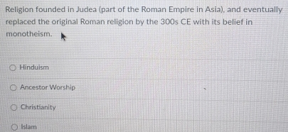 Religion founded in Judea (part of the Roman Empire in Asia), and eventually
replaced the original Roman religion by the 300s CE with its belief in
monotheism.
Hinduism
Ancestor Worship
Christianity
Islam