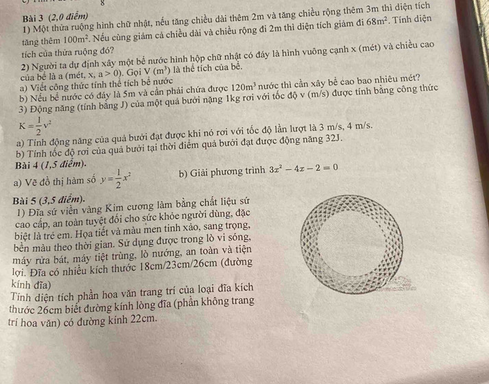 (2,0 điểm)
1) Một thửa ruộng hình chữ nhật, nếu tăng chiều dài thêm 2m và tăng chiều rộng thêm 3m thì diện tích
tāng thêm 100m^2 4 Nếu cùng giám cả chiều dài và chiều rộng đi 2m thì diện tích giảm đi 68m^2. Tính diện
tích của thừa ruộng đó?
2) Người ta dự định xây một bể nước hình hộp chữ nhật có đáy là hình vuông cạnh x (mét) và chiều cao
của bể là a (mét, x, a>0). Gọi V(m^3) là thể tích của bê.
a) Viết công thức tính thể tích bề nước
b) Nếu bể nước có đáy là 5m và cần phải chứa được 120m^3 nước thì cần xây bể cao bao nhiêu mét?
3) Động năng (tính bằng J) của một quả bưởi nặng 1kg rơi với tốc độ v (m/s) được tính bằng công thức
K= 1/2 v^2
a) Tính động năng của quả bưởi đạt được khi nó rơi với tốc độ lần lượt là 3 m/s, 4 m/s.
b) Tính tốc độ rơi của quả bưởi tại thời điểm quả bưởi đạt được động năng 32J.
Bài 4 (1,5 điểm).
a) Vẽ đồ thị hàm số y= 1/2 x^2 b) Giải phương trình 3x^2-4x-2=0
Bài 5 (3,5 điểm).
1) Đĩa sứ viền vàng Kim cương làm bằng chất liệu sứ
cao cấp, an toàn tuyệt đối cho sức khỏe người dùng, đặc
biệt là trẻ em. Họa tiết và màu men tinh xảo, sang trọng,
bền màu theo thời gian. Sử dụng được trong lò vi sóng,
máy rửa bát, máy tiệt trùng, lò nướng, an toàn và tiện
lợi. Đĩa có nhiều kích thước 18cm/23cm/26cm (đường
kính dĩa)
Tính diện tích phần hoa văn trang trí của loại đĩa kích
thước 26cm biết đường kính lòng đĩa (phần không trang
trí hoa văn) có đường kính 22cm.