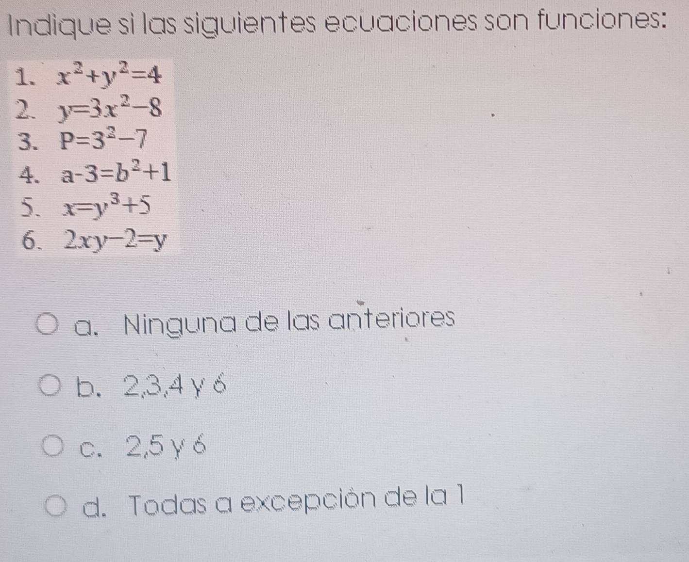 Indique si las siguientes ecuaciones son funciones:
1. x^2+y^2=4
2. y=3x^2-8
3. P=3^2-7
4. a-3=b^2+1
5. x=y^3+5
6. 2xy-2=y
a. Ninguna de las anteriores
b. 2, 3, 4γ6
c. 2, 5 γ 6
d. Todas a excepción de la 1