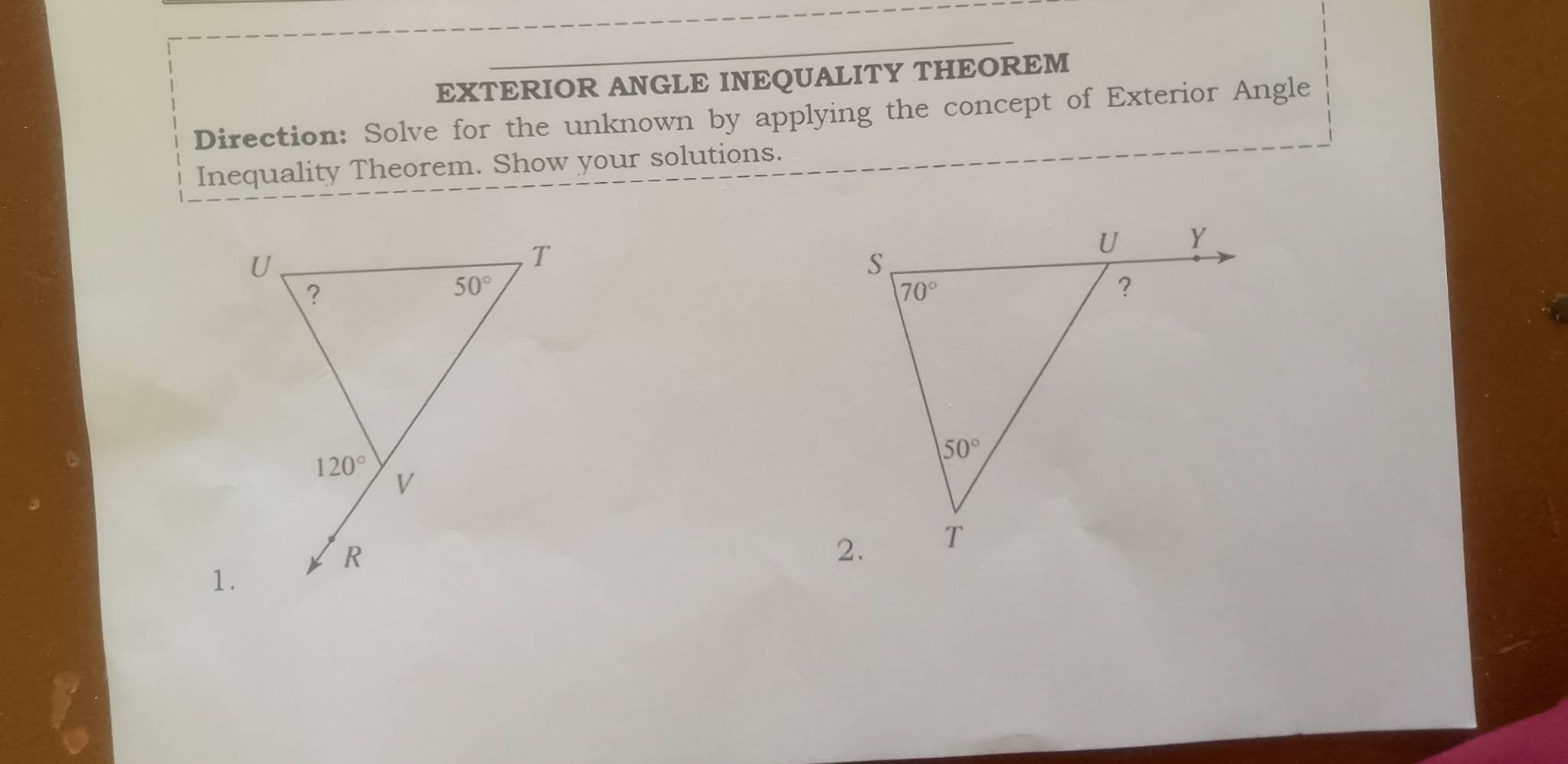 EXTERIOR ANGLE INEQUALITY THEOREM
Direction: Solve for the unknown by applying the concept of Exterior Angle
Inequality Theorem. Show your solutions.
1.