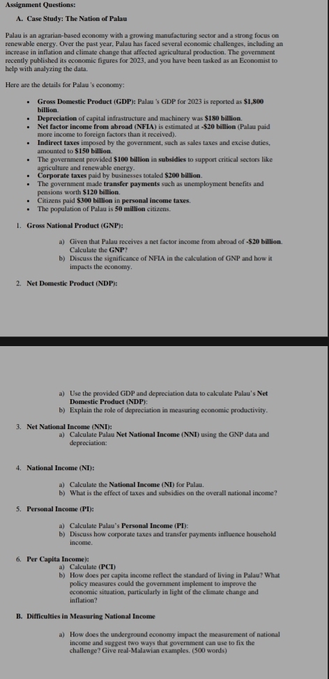 Assignment Questions:
A. Case Study: The Nation of Palau
Palau is an agrarian-based economy with a growing manufacturing sector and a strong focus on
renewable energy. Over the past year, Palau has faced several economic challenges, including an
increase in inflation and climate change that affected agricultural production. The government
recently published its economic figures for 2023, and you have been tasked as an Economist to
help with analyzing the data.
Here are the details for Palau 's economy:
Gross Domestic Product (GDP): Palau 's GDP for 2023 is reported as $1,800
billion.
Depreciation of capital infrastructure and machinery was $180 billion.
Net factor income from abroad (NFIA) is estimated at -$20 billion (Palau paid
more income to foreign factors than it received).
Indirect taxes imposed by the government, such as sales taxes and excise duties,
amounted to $150 billion
The government provided $100 billion in subsidies to support critical sectors like
agriculture and renewable energy.
Corporate taxes paid by businesses totaled $200 billion.
The government made transfer payments such as unemployment benefits and
pensions worth $120 billion.
Citizens paid $300 billion in personal income taxes.
The population of Palau is 50 million citizens.
1. Gross National Product (GNP):
a) Given that Palau receives a net factor income from abroad of -$20 billion.
Calculate the GNP?
b) Discuss the significance of NFIA in the calculation of GNP and how it
impacts the economy.
2. Net Domestic Product (NDP):
a) Use the provided GDP and depreciation data to calculate Palau's Net
Domestic Product (NDP):
b) Explain the role of depreciation in measuring economic productivity.
3. Net National Income (NNI):
a) Calculate Palau Net National Income (NNI) using the GNP data and
depreciation:
4. National Income (NI):
a) Calculate the National Income (NI) for Palau.
b) What is the effect of taxes and subsidies on the overall national income?
5. Personal Income (PI):
a) Calculate Palau’s Personal Income (PI):
b) Discuss how corporate taxes and transfer payments influence household
income.
6. Per Capita Income):
a) Calculate (PCI)
b) How does per capita income reflect the standard of living in Palau? What
policy measures could the government implement to improve the
economic situation, particularly in light of the climate change and
inflation?
B. Difficulties in Measuring National Income
a) How does the underground economy impact the measurement of national
income and suggest two ways that government can use to fix the
challenge? Give real-Malawian examples. (500 words)