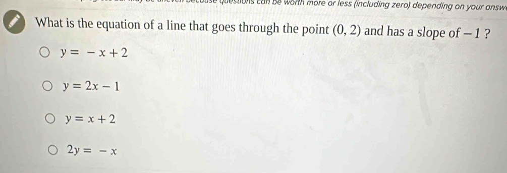 stions ca be worth more or less (including zero) depending on your answ
What is the equation of a line that goes through the point (0,2) and has a slope of − 1 ?
y=-x+2
y=2x-1
y=x+2
2y=-x