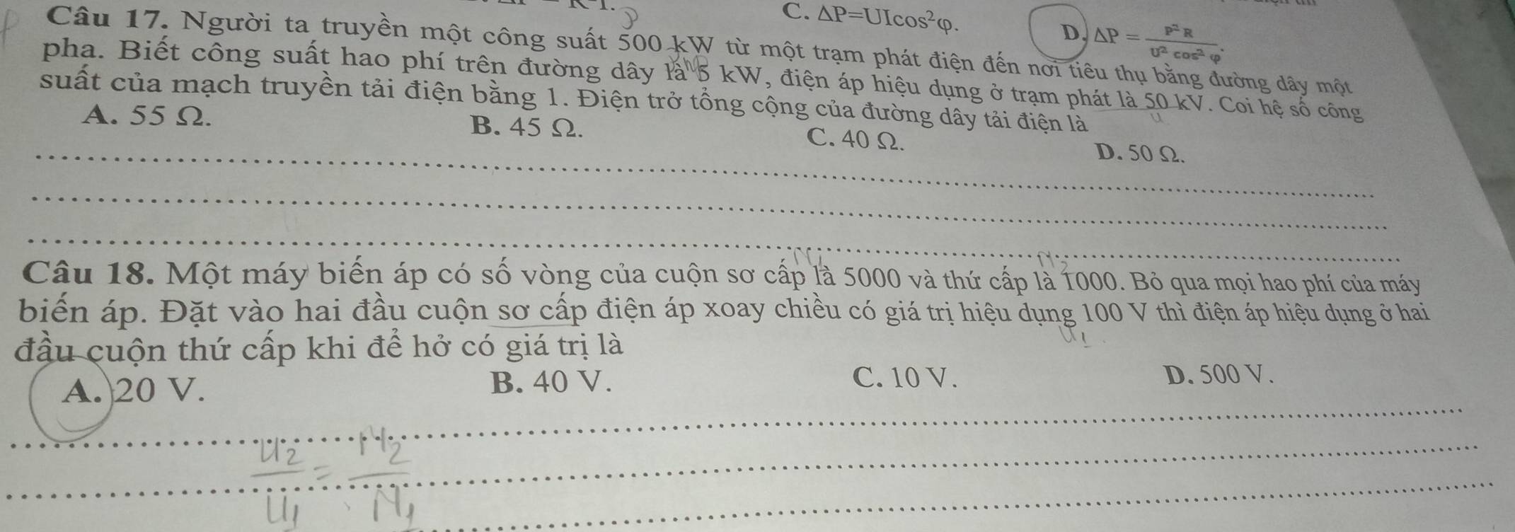 C. △ P=UIcos^2varphi.
D. △ P= P^2R/U^2cos^2varphi  . 
Câu 17. Người ta truyền một công suất 500 kW từ một trạm phát điện đến nơi tiêu thụ bằng đường dây một
pha. Biết công suất hao phí trên đường dây là 5 kW, điện áp hiệu dụng ở trạm phát là 50 kV. Coi hệ số công
suất của mạch truyền tải điện bằng 1. Điện trở tổng cộng của đường dây tải điện là
_
A. 55 Ω. B. 45 Ω. D. 50 Ω.
C. 40 Ω.
_
_
Câu 18. Một máy biến áp có số vòng của cuộn sơ cấp là 5000 và thứ cấp là 1000. Bỏ qua mọi hao phí của máy
biến áp. Đặt vào hai đầu cuộn sơ cấp điện áp xoay chiều có giá trị hiệu dụng 100 V thì điện áp hiệu dụng ở hai
đầu cuộn thứ cấp khi để hở có giá trị là
C. 10 V.
_
A.| 20 V. B. 40 V. D. 500 V.
_
_
_
_
_