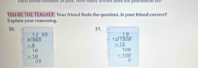 Eack botte contains 28 pills. How many bottes does the pharmacist h
YOU BE THE TEACHER Your friend finds the quotient. Is your friend correct?
Explain your reasoning.
30. 31.
beginarrayr _ beginarrayr 12 8encloselongdiv 65endarray  -6 hline 16 -16 hline 05endarray 
beginarrayr 19 12encloselongdiv 1306 -12 hline 106 _ -10 hline 0endarray 