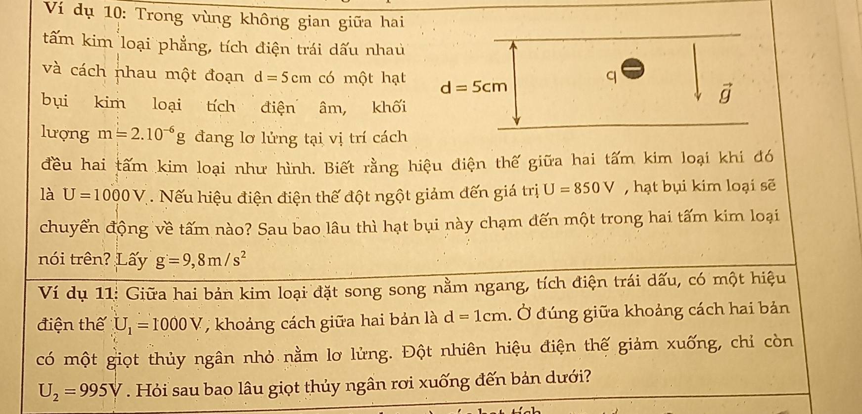 Ví dụ 10: Trong vùng không gian giữa hai
tấm kim loại phẳng, tích điện trái dấu nhau
và cách nhau một đoạn d=5cm có một hạt 
bụi kim loại tích điện âm, khối
lượng m=2.10^(-6)g đang lơ lửng tại vị trí cách
đều hai tấm kim loại như hình. Biết rằng hiệu điện thế giữa hai tấm kim loại khi đó
là U=1000V. Nếu hiệu điện điện thế đột ngột giảm đến giá trị U=850V , hạt bụi kim loại sẽ
chuyển động về tấm nào? Sau bao lâu thì hạt bụi này chạm đến một trong hai tấm kim loại
nói trên? Lấy g=9,8m/s^2
Ví dụ 11: Giữa hai bản kim loại đặt song song nằm ngang, tích điện trái dấu, có một hiệu
điện thế U_1=1000V;  khoảng cách giữa hai bản là d=1cm. Ở đúng giữa khoảng cách hai bản
có một giọt thủy ngân nhỏ nằm lơ lửng. Đột nhiên hiệu điện thế giảm xuống, chỉ còn
U_2=995V. Hỏi sau bao lâu giọt thủy ngân rơi xuống đến bản dưới?