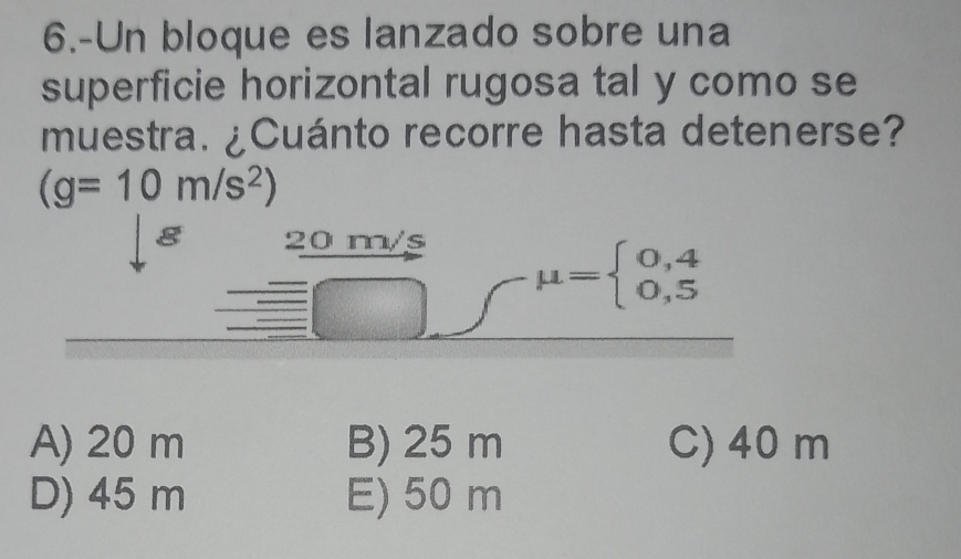 6.-Un bloque es lanzado sobre una
superficie horizontal rugosa tal y como se
muestra. ¿Cuánto recorre hasta detenerse?
(g=10m/s^2)
g 20 m/s
mu =beginarrayl 0,4 0,5endarray.
_ |
A) 20 m B) 25 m C) 40 m
D) 45 m E) 50 m