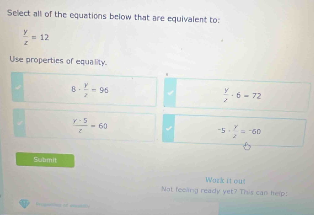 Select all of the equations below that are equivalent to:
 y/z =12
Use properties of equality.
8·  y/z =96
 y/z · 6=72
 y· 5/z =60
-5·  y/z =-60
Submit
Work it out
Not feeling ready yet? This can help:
Propentes of excstity