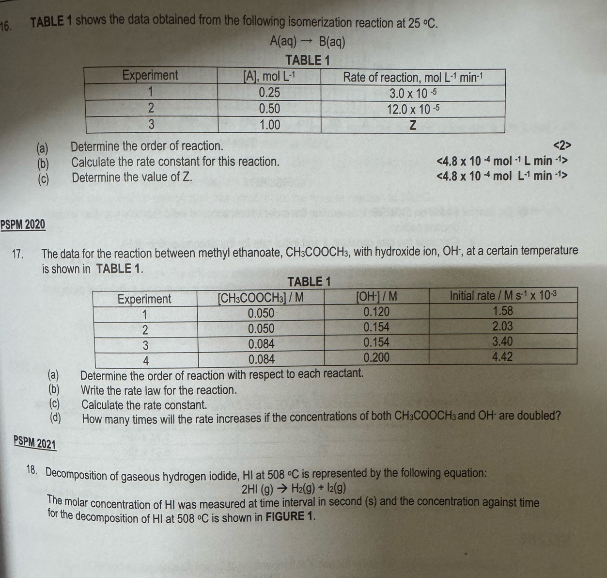 TABLE 1 shows the data obtained from the following isomerization reaction at 25°C.
A(aq)to B(aq)
(a) Determine the order of reaction.
(b) Calculate the rate constant for this reaction. <4.8* 10^(-4) mc )l^(-1)Lmin^(-1)
(c) Determine the value of Z. <4.8* 10^(-4) mol L^(-1)min^(-1)>
PSPM 2020
17. The data for the reaction between methyl ethanoate, CH_3COOCH_3 s, with hydroxide ion, OH-, at a certain temperature
is shown in TABLE 1.
(a) Determine the order of reaction with respect to
(b) Write the rate law for the reaction.
(c) Calculate the rate constant.
(d) How many times will the rate increases if the concentrations of both CH_3COOCH_3 and OH  are doubled?
PSPM 2021
18. Decomposition of gaseous hydrogen iodide, HI at 508°C is represented by the following equation:
2HI(g)to H_2(g)+I_2(g)
The molar concentration of HI was measured at time interval in second (s) and the concentration against time
for the decomposition of HI at 508°C is shown in FIGURE 1.