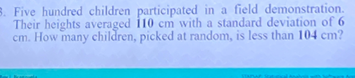 Five hundred children participated in a field demonstration. 
Their heights averaged 110 cm with a standard deviation of 6
cm. How many children, picked at random, is less than 104 cm?