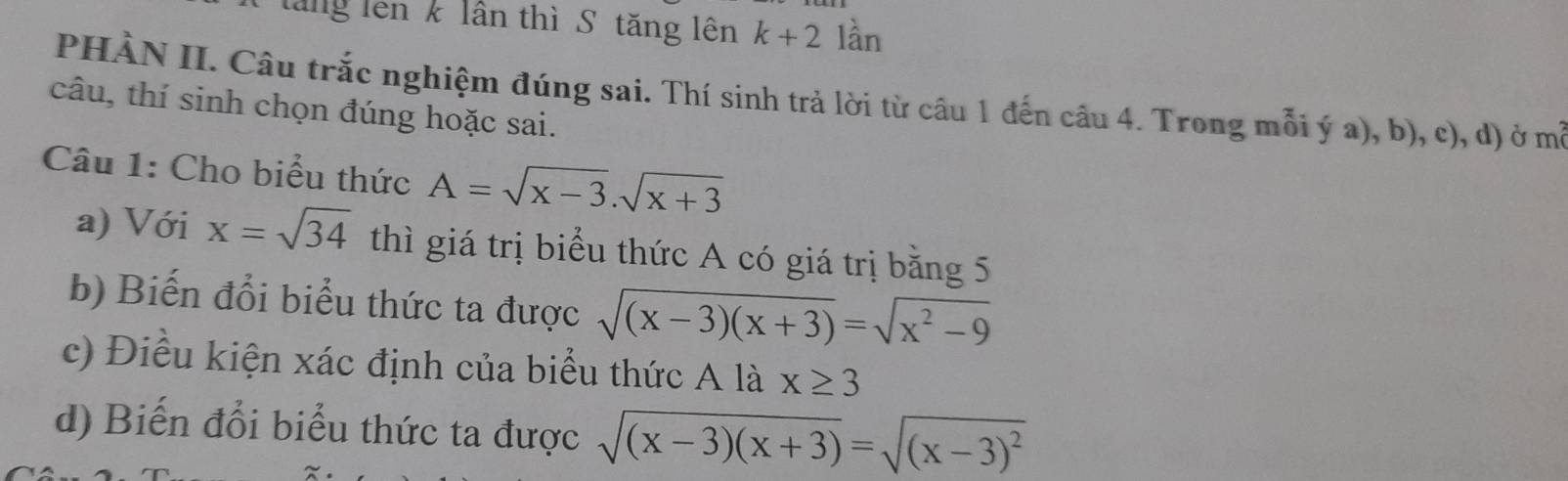 lăng lên k lần thì S tăng lên k+2 lần 
PHÀN II. Câu trắc nghiệm đúng sai. Thí sinh trả lời từ câu 1 đến câu 4. Trong mỗi ý a), b), c), d) ở mã 
câu, thí sinh chọn đúng hoặc sai. 
Câu 1: Cho biểu thức A=sqrt(x-3).sqrt(x+3)
a) Với x=sqrt(34) thì giá trị biểu thức A có giá trị bằng 5
b) Biến đổi biểu thức ta được sqrt((x-3)(x+3))=sqrt(x^2-9)
c) Điều kiện xác định của biểu thức A là x≥ 3
d) Biến đổi biểu thức ta được sqrt((x-3)(x+3))=sqrt((x-3)^2)