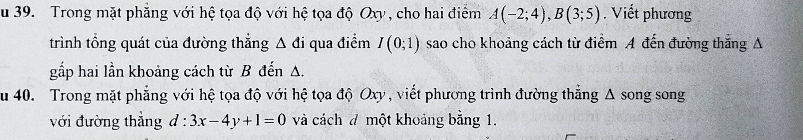 Trong mặt phẳng với hệ tọa độ với hệ tọa độ Oxy, cho hai điểm A(-2;4), B(3;5). Viết phương 
trình tổng quát của đường thẳng Δ đi qua điểm I(0;1) sao cho khoảng cách từ điểm A đến đường thắng A 
gấp hai lần khoảng cách từ B đến A. 
u 40. Trong mặt phẳng với hệ tọa độ với hệ tọa độ Oxy, viết phương trình đường thẳng Δ song song 
với đường thẳng d:3x-4y+1=0 và cách ở một khoảng bằng 1.