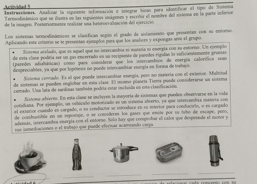 Actividad 5
Instrucciones. Analizar la siguiente información e integrar binas para identificar el tipo de Sistema
Termodinámico que se ilustra en las siguientes imágenes y escribir el nombre del sistema en la parte inferior
de la imagen. Posteriormente realizar una heteroevaluación del ejercicio.
Los sistemas termodinámicos se clasifican según el grado de aislamiento que presentan con su entorno.
Aplicando este criterio se te presentan ejemplos para que los analices y expongas ante el grupo.
Sistema aislado, que es aquel que no intercambia ni materia ni energía con su entorno. Un ejemplo
de esta clase podría ser un gas encerrado en un recipiente de paredes rígidas lo suficientemente gruesas
(paredes adiabáticas) como para considerar que los intercambios de energía calorifica sean
despreciables, ya que por hipótesis no puede intercambiar energía en forma de trabajo.
Sistema cerrado. Es el que puede intercambiar energía, pero no materia con el exterior. Multitud
de sistemas se pueden englobar en esta clase. El mismo planeta Tierra puede considerarse un sistema
cerrado. Una lata de sardinas también podría estar incluida en esta clasificación.
Sistema abierto. En esta clase se incluyen la mayoría de sistemas que pueden observarse en la vida
cotidiana. Por ejemplo, un vehículo motorizado es un sistema abierto, ya que intercambia materia con
el exterior cuando es cargado, o su conductor se introduce en su interior para conducirlo, o es cargado
de combustible en un repostaje, o se consideran los gases que emite por su tubo de escape, pero,
además, intercambia energía con el entorno. Sólo hay que comprobar el calor que desprende el motor y
sus inmediaciones o el trabajo que puede efectuar acarreando carga.
_
_
_
_
_