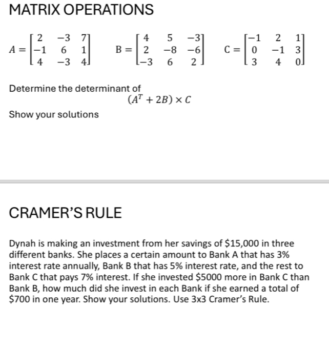 MATRIX OPERATIONS
A=beginbmatrix 2&-3&7 -1&6&1 4&-3&4endbmatrix B=beginbmatrix 4&5&-3 2&-8&-6 -3&6&2endbmatrix C=beginbmatrix -1&2&1 0&-1&3 3&4&0endbmatrix
Determine the determinant of
(A^T+2B)* C
Show your solutions 
CRAMER'S RULE 
Dynah is making an investment from her savings of $15,000 in three 
different banks. She places a certain amount to Bank A that has 3%
interest rate annually, Bank B that has 5% interest rate, and the rest to 
Bank C that pays 7% interest. If she invested $5000 more in Bank C than 
Bank B, how much did she invest in each Bank if she earned a total of
$700 in one year. Show your solutions. Use 3* 3 Cramer’s Rule.